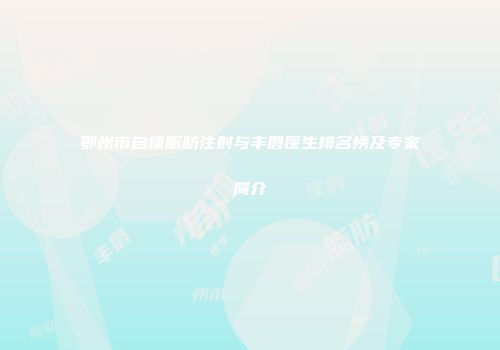 鄂州市自体脂肪注射与丰唇医生排名榜及专家简介