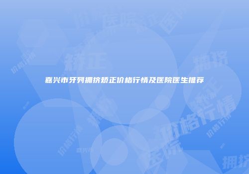 嘉兴市牙列拥挤矫正价格行情及医院医生推荐