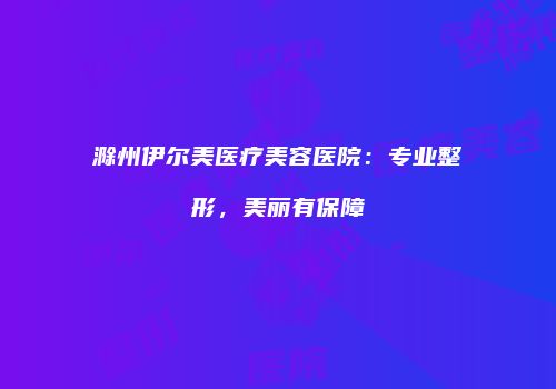 滁州伊尔美医疗美容医院：专业整形，美丽有保障
