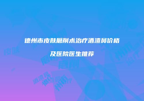 德州市皮肤磨削术治疗酒渣鼻价格及医院医生推荐