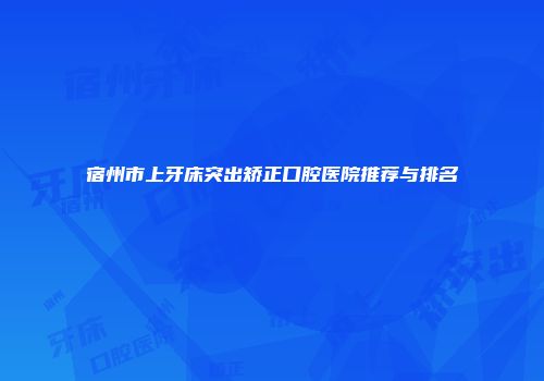 宿州市上牙床突出矫正口腔医院推荐与排名