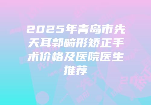 2025年青岛市先天耳郭畸形矫正手术价格及医院医生推荐