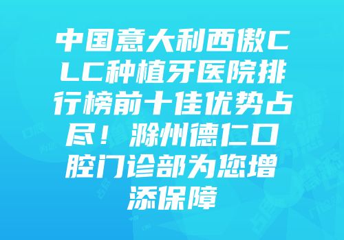 中国意大利西傲CLC种植牙医院排行榜前十佳优势占尽！滁州德仁口腔门诊部为您增添保障