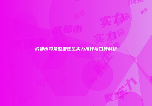 成都市耳朵整型医生实力排行与口碑解析