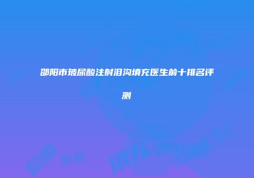 邵阳市玻尿酸注射泪沟填充医生前十排名评测