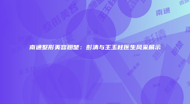 南通整形美容翘楚：彭清与王玉柱医生风采展示