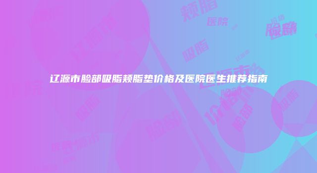 辽源市脸部吸脂颊脂垫价格及医院医生推荐指南