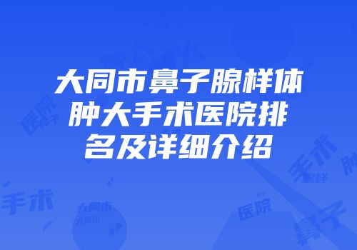 大同市鼻子腺样体肿大手术医院排名及详细介绍
