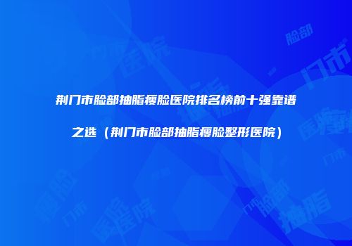 荆门市脸部抽脂瘦脸医院排名榜前十强靠谱之选（荆门市脸部抽脂瘦脸整形医院）