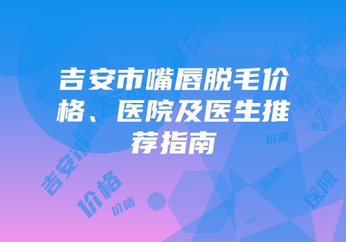 吉安市嘴唇脱毛价格、医院及医生推荐指南