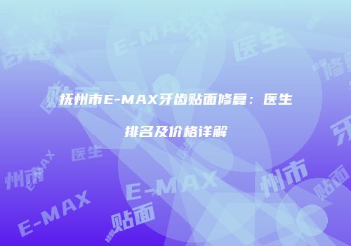 抚州市E-MAX牙齿贴面修复：医生排名及价格详解