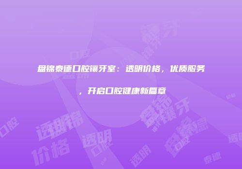 盘锦泰德口腔镶牙室：透明价格，优质服务，开启口腔健康新篇章
