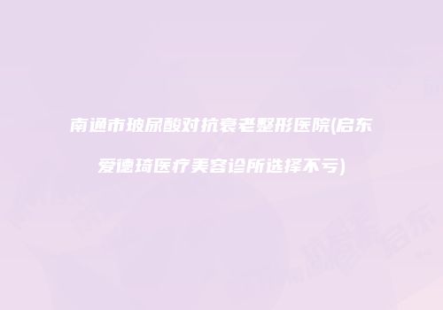 南通市玻尿酸对抗衰老整形医院(启东爱德琦医疗美容诊所选择不亏)