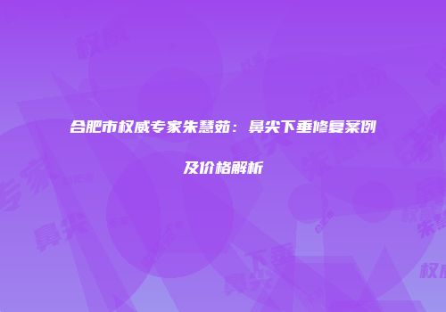 合肥市权威专家朱慧茹：鼻尖下垂修复案例及价格解析