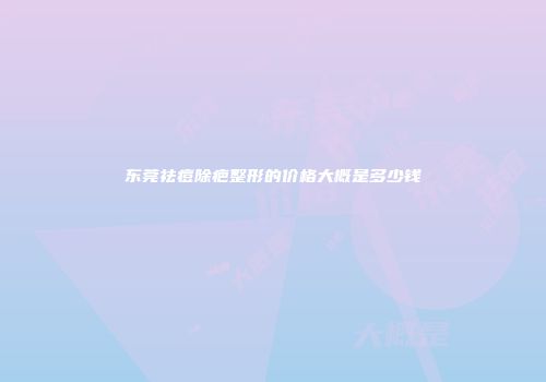 东莞祛痘除疤整形的价格大概是多少钱