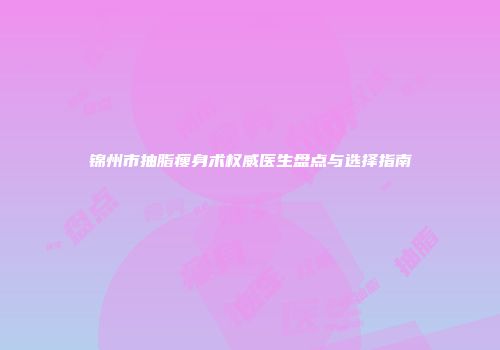 锦州市抽脂瘦身术权威医生盘点与选择指南