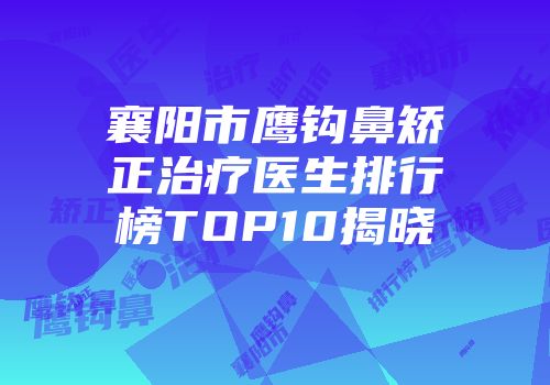 襄阳市鹰钩鼻矫正治疗医生排行榜TOP10揭晓