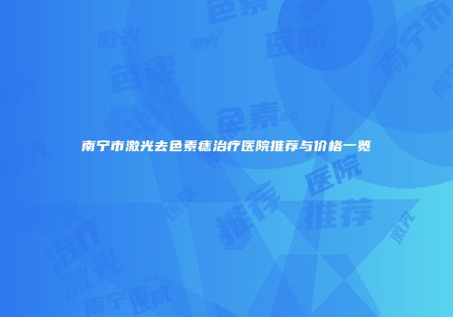 南宁市激光去色素痣治疗医院推荐与价格一览