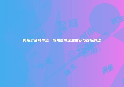 梅州市全耳再造一期术整形医生推荐与医院精选