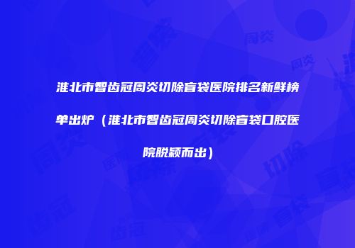 淮北市智齿冠周炎切除盲袋医院排名新鲜榜单出炉（淮北市智齿冠周炎切除盲袋口腔医院脱颖而出）