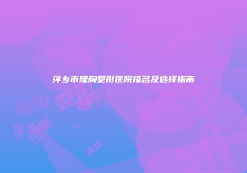 萍乡市隆胸整形医院排名及选择指南