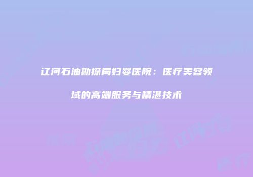 辽河石油勘探局妇婴医院：医疗美容领域的高端服务与精湛技术