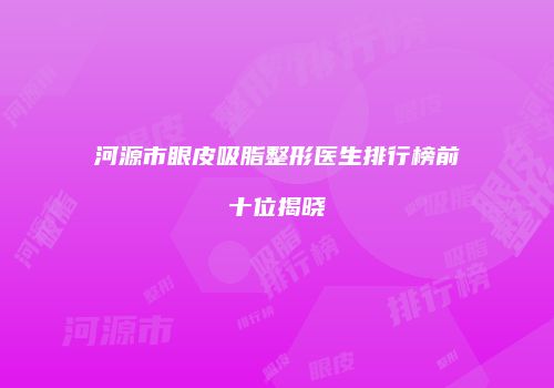 河源市眼皮吸脂整形医生排行榜前十位揭晓