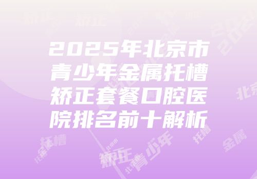2025年北京市青少年金属托槽矫正套餐口腔医院排名前十解析