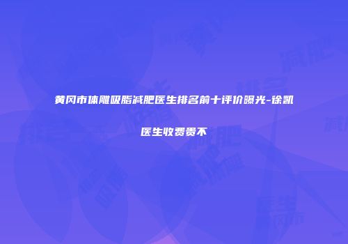黄冈市体雕吸脂减肥医生排名前十评价曝光-徐凯医生收费贵不