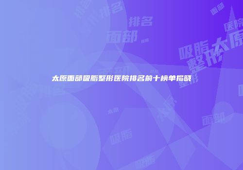 太原面部吸脂整形医院排名前十榜单揭晓