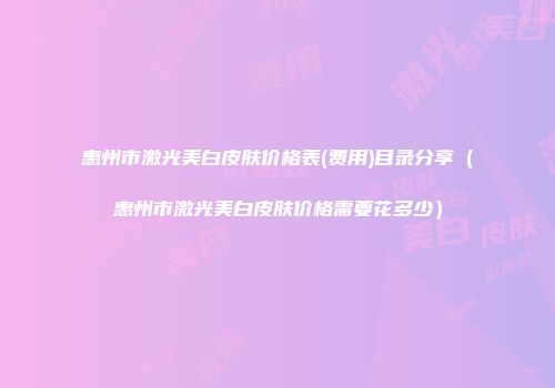 惠州市激光美白皮肤价格表(费用)目录分享（惠州市激光美白皮肤价格需要花多少）