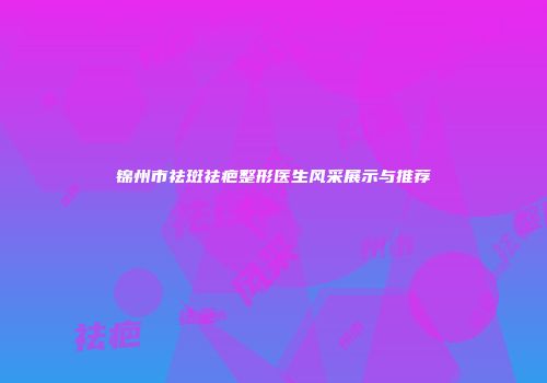 锦州市祛斑祛疤整形医生风采展示与推荐
