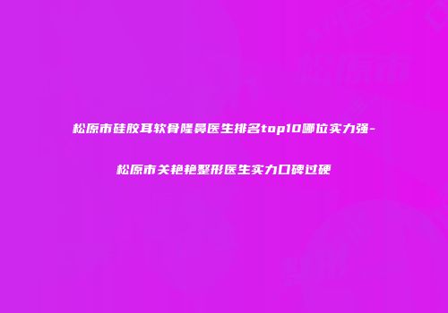 松原市硅胶耳软骨隆鼻医生排名top10哪位实力强-松原市关艳艳整形医生实力口碑过硬