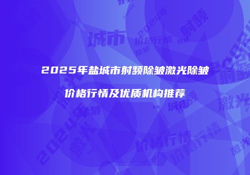 2025年盐城市射频除皱激光除皱价格行情及优质机构推荐