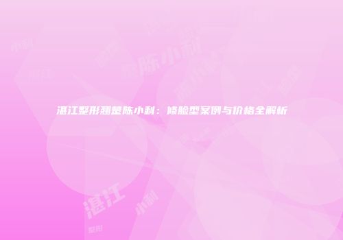 湛江整形翘楚陈小利：修脸型案例与价格全解析