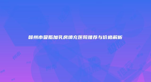 赣州市吸脂加乳房填充医院推荐与价格解析