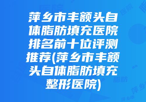 萍乡市丰额头自体脂肪填充医院排名前十位评测推荐(萍乡市丰额头自体脂肪填充整形医院)