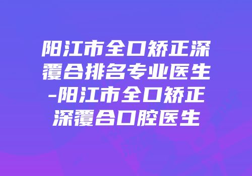 阳江市全口矫正深覆合排名专业医生-阳江市全口矫正深覆合口腔医生