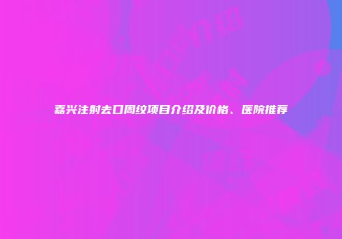 嘉兴注射去口周纹项目介绍及价格、医院推荐