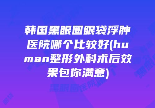 韩国黑眼圈眼袋浮肿医院哪个比较好(human整形外科术后效果包你满意)