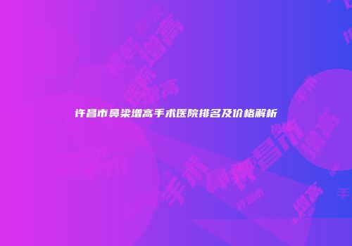许昌市鼻梁增高手术医院排名及价格解析