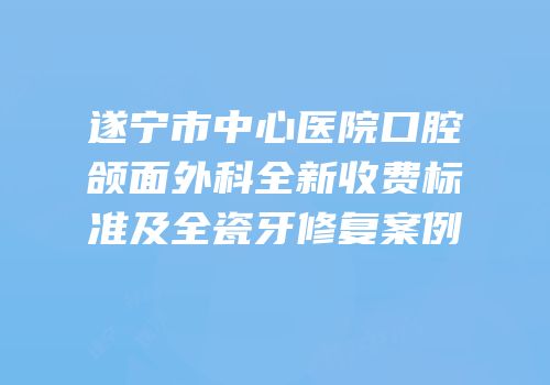 遂宁市中心医院口腔颌面外科全新收费标准及全瓷牙修复案例