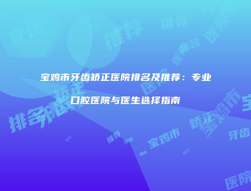 宝鸡市牙齿矫正医院排名及推荐：专业口腔医院与医生选择指南