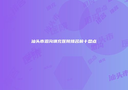 汕头市泪沟填充医院排名前十盘点