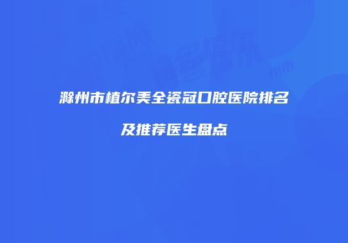 滁州市植尔美全瓷冠口腔医院排名及推荐医生盘点