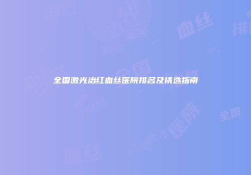 全国激光治红血丝医院排名及挑选指南