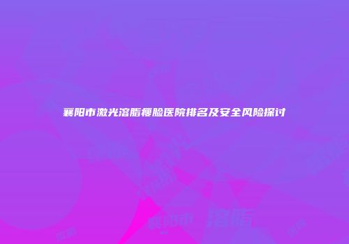 襄阳市激光溶脂瘦脸医院排名及安全风险探讨