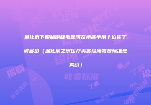 通化市下眼睑倒睫毛医院在榜名单前十位你了解多少（通化宸之辉医疗美容诊所收费标准现揭晓）