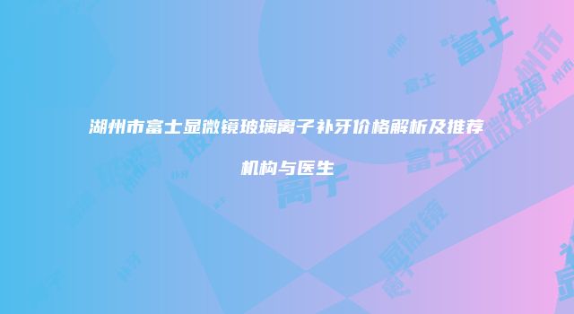 湖州市富士显微镜玻璃离子补牙价格解析及推荐机构与医生