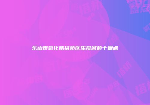 乐山市氧化锆搭桥医生排名前十盘点